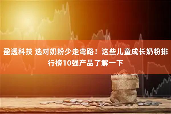 盈透科技 选对奶粉少走弯路！这些儿童成长奶粉排行榜10强产品了解一下