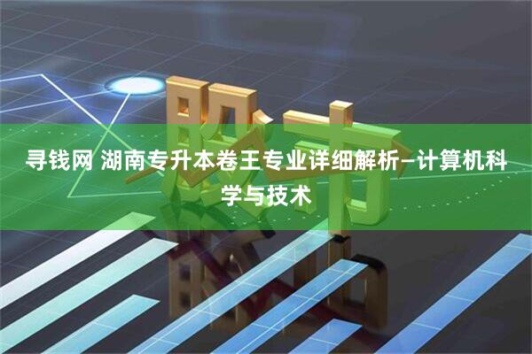 寻钱网 湖南专升本卷王专业详细解析—计算机科学与技术