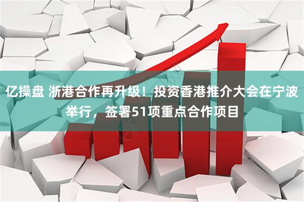 亿操盘 浙港合作再升级！投资香港推介大会在宁波举行，签署51项重点合作项目