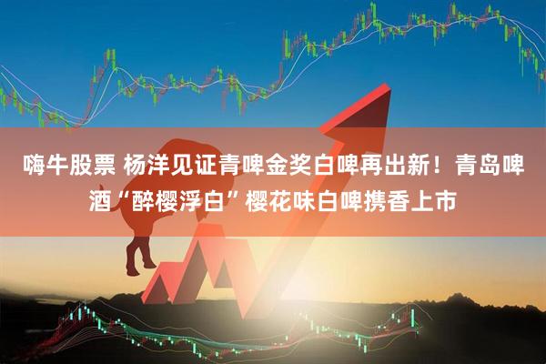 嗨牛股票 杨洋见证青啤金奖白啤再出新！青岛啤酒“醉樱浮白”樱花味白啤携香上市