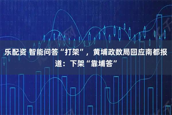 乐配资 智能问答“打架”，黄埔政数局回应南都报道：下架“靠埔答”