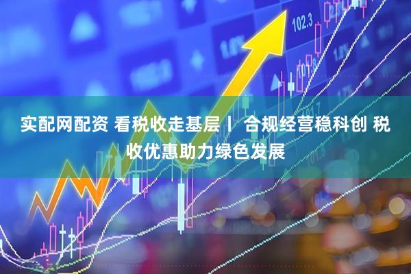 实配网配资 看税收走基层丨 合规经营稳科创 税收优惠助力绿色发展