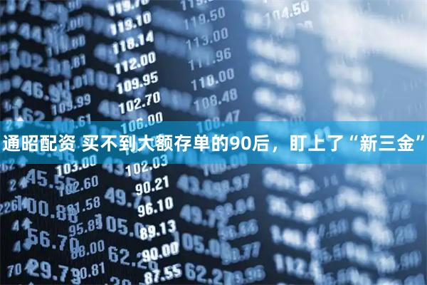 通昭配资 买不到大额存单的90后，盯上了“新三金”