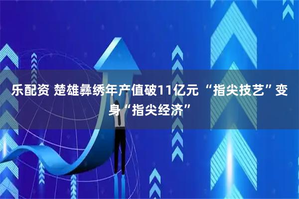 乐配资 楚雄彝绣年产值破11亿元 “指尖技艺”变身“指尖经济”