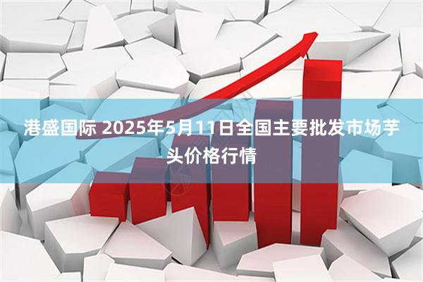 港盛国际 2025年5月11日全国主要批发市场芋头价格行情