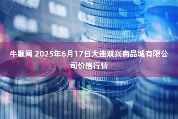 牛顺网 2025年6月17日大连双兴商品城有限公司价格行情