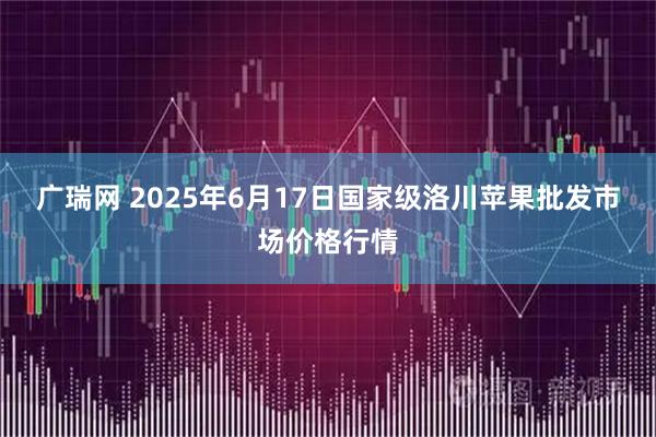 广瑞网 2025年6月17日国家级洛川苹果批发市场价格行情