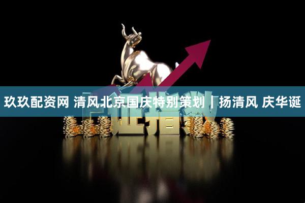 玖玖配资网 清风北京国庆特别策划｜扬清风 庆华诞