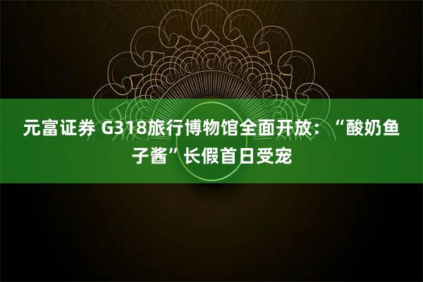 元富证券 G318旅行博物馆全面开放：“酸奶鱼子酱”长假首日受宠