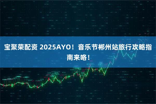 宝聚荣配资 2025AYO！音乐节郴州站旅行攻略指南来咯！