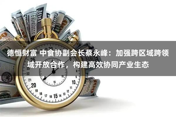 德恒财富 中食协副会长蔡永峰：加强跨区域跨领域开放合作，构建高效协同产业生态
