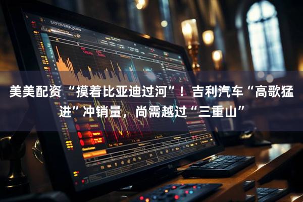 美美配资 “摸着比亚迪过河”！吉利汽车“高歌猛进”冲销量，尚需越过“三重山”