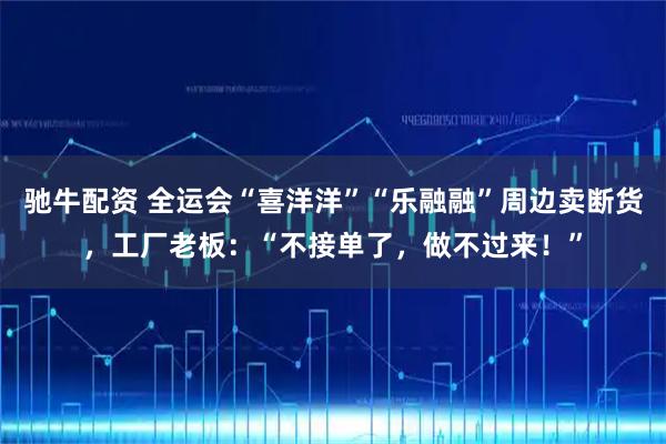 驰牛配资 全运会“喜洋洋”“乐融融”周边卖断货，工厂老板：“不接单了，做不过来！”