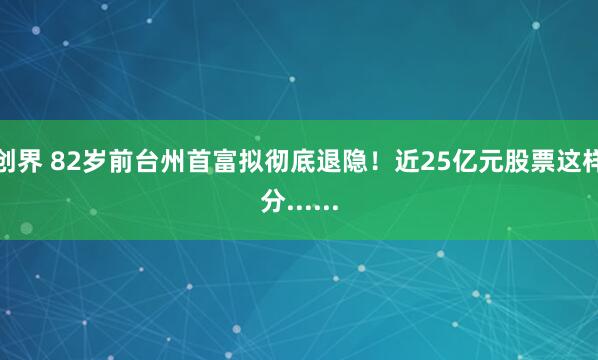 创界 82岁前台州首富拟彻底退隐！近25亿元股票这样分......