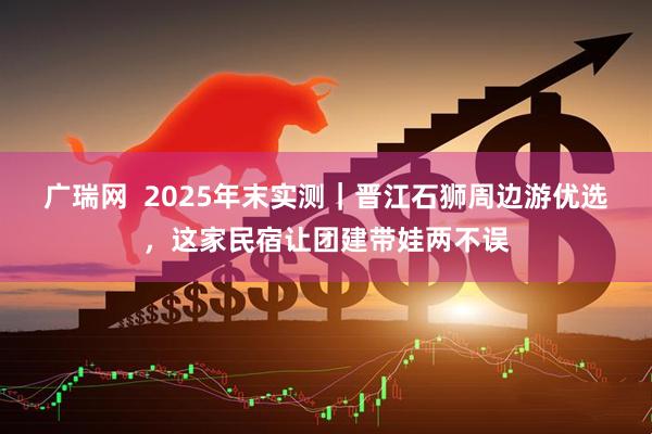 广瑞网  2025年末实测｜晋江石狮周边游优选，这家民宿让团建带娃两不误