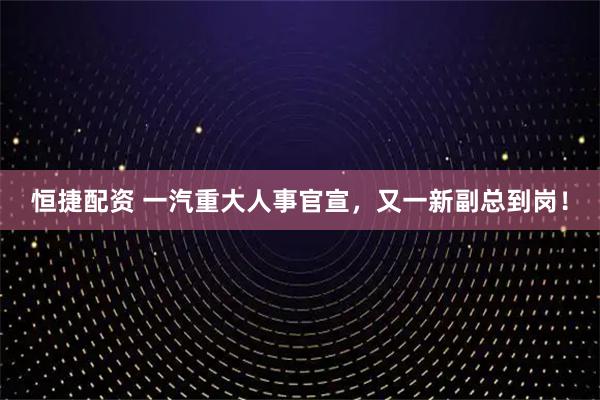 恒捷配资 一汽重大人事官宣，又一新副总到岗！
