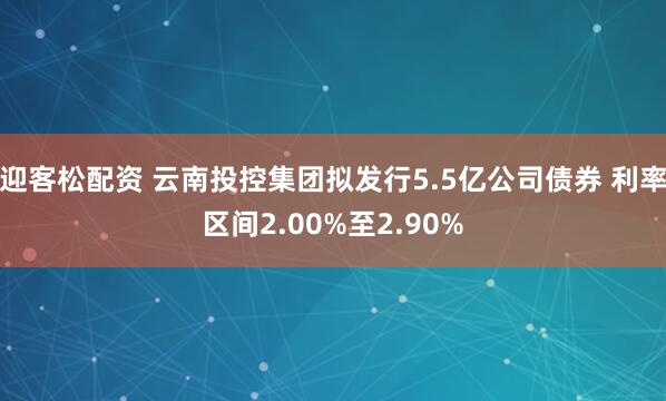 迎客松配资 云南投控集团拟发行5.5亿公司债券 利率区间2.00%至2.90%