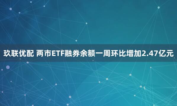 玖联优配 两市ETF融券余额一周环比增加2.47亿元