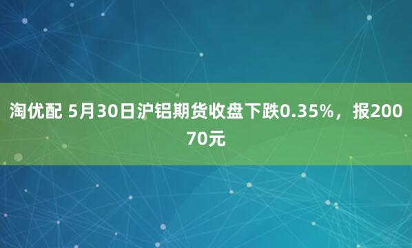 淘优配 5月30日沪铝期货收盘下跌0.35%，报20070元