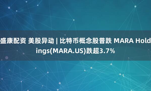 盛康配资 美股异动 | 比特币概念股普跌 MARA Holdings(MARA.US)跌超3.7%