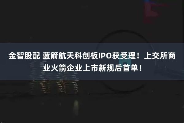 金智股配 蓝箭航天科创板IPO获受理！上交所商业火箭企业上市新规后首单！