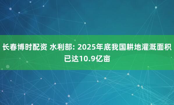 长春博时配资 水利部: 2025年底我国耕地灌溉面积已达10.9亿亩