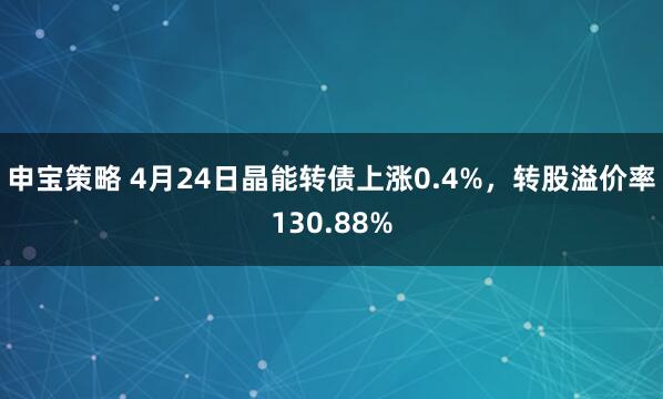 申宝策略 4月24日晶能转债上涨0.4%，转股溢价率130.88%