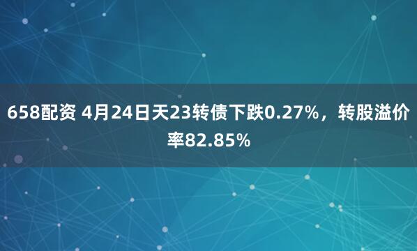 658配资 4月24日天23转债下跌0.27%，转股溢价率82.85%