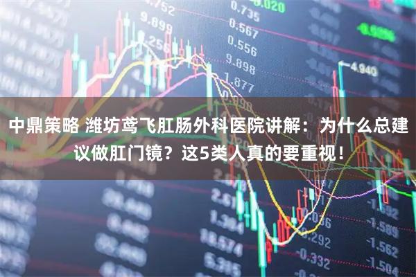 中鼎策略 潍坊鸢飞肛肠外科医院讲解：为什么总建议做肛门镜？这5类人真的要重视！