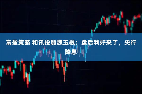 富盈策略 和讯投顾魏玉根：盘后利好来了，央行降息