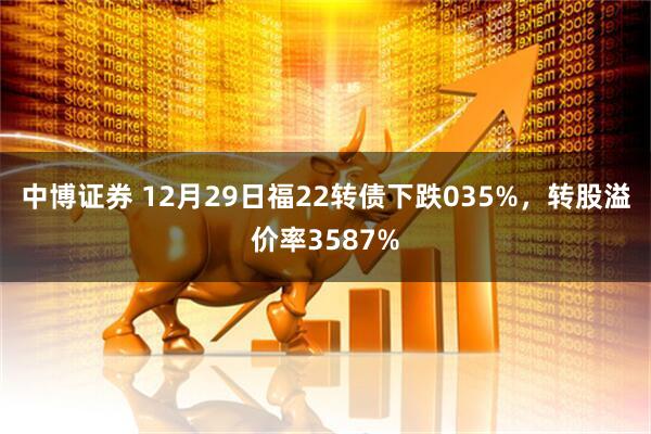 中博证券 12月29日福22转债下跌035%，转股溢价率3587%