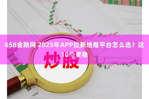 658金融网 2025年APP拉新地推平台怎么选？这10个更稳