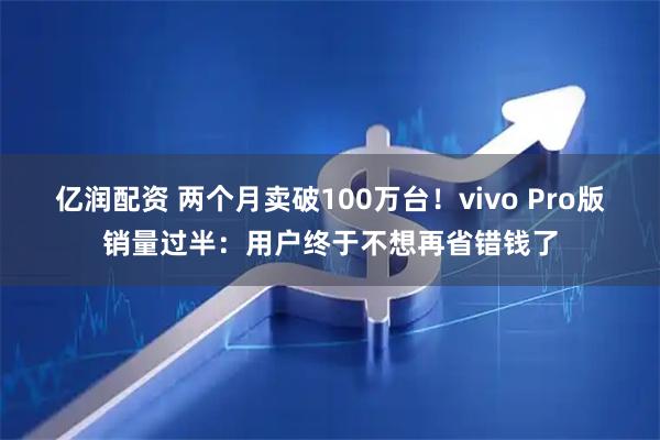 亿润配资 两个月卖破100万台！vivo Pro版销量过半：用户终于不想再省错钱了