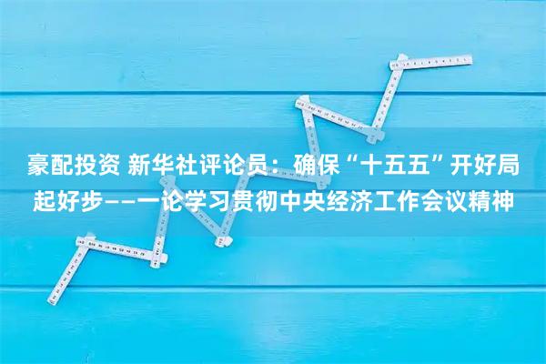 豪配投资 新华社评论员：确保“十五五”开好局起好步——一论学习贯彻中央经济工作会议精神