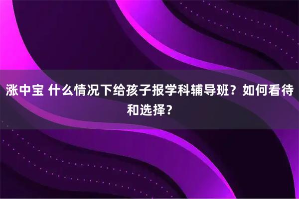 涨中宝 什么情况下给孩子报学科辅导班？如何看待和选择？