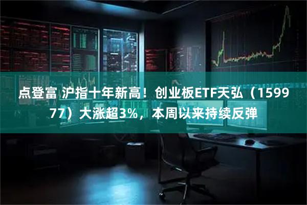 点登富 沪指十年新高！创业板ETF天弘（159977）大涨超3%，本周以来持续反弹