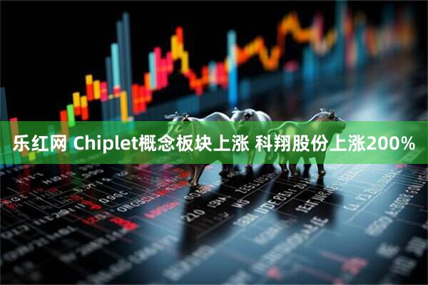 乐红网 Chiplet概念板块上涨 科翔股份上涨200%