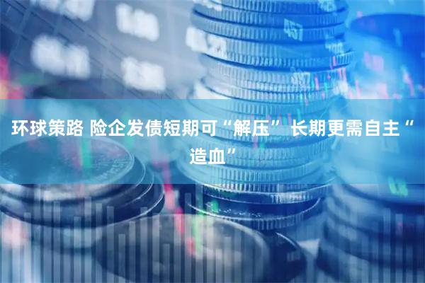 环球策路 险企发债短期可“解压” 长期更需自主“造血”